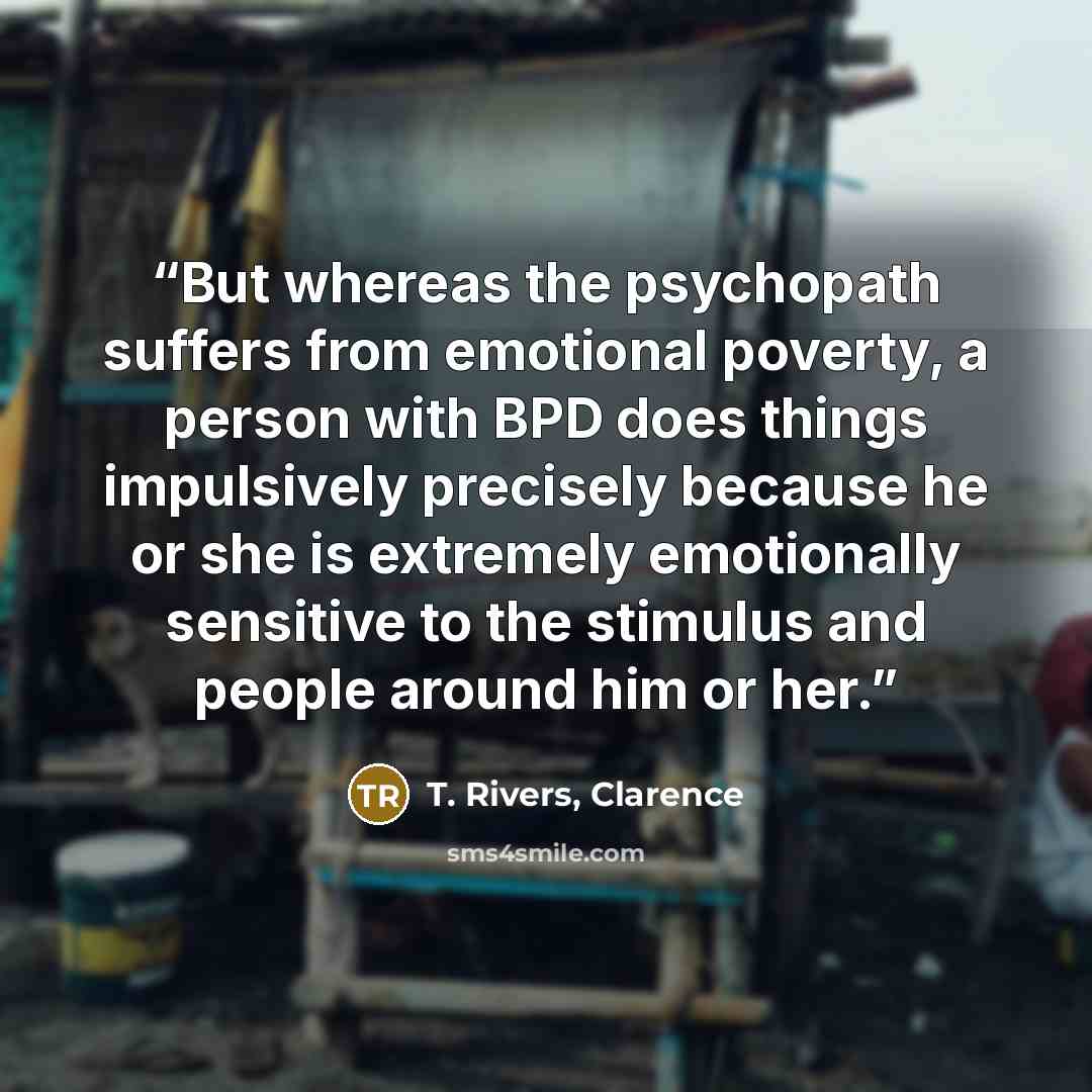 “But whereas the psychopath suffers from emotional poverty, a person with BPD does things impulsively precisely because he or she is extremely emotionally sensitive to the stimulus and people around him or her.” quote by T. Rivers, Clarence