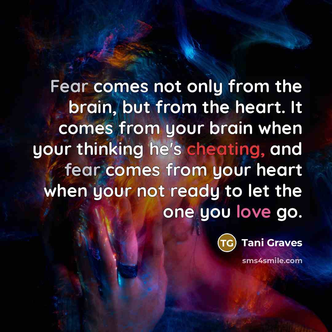 “Fear comes not only from the brain, but from the heart. It comes from your brain when your thinking he's cheating, and fear comes from your heart when your not ready to let the one you love go.” quote by Tani Graves