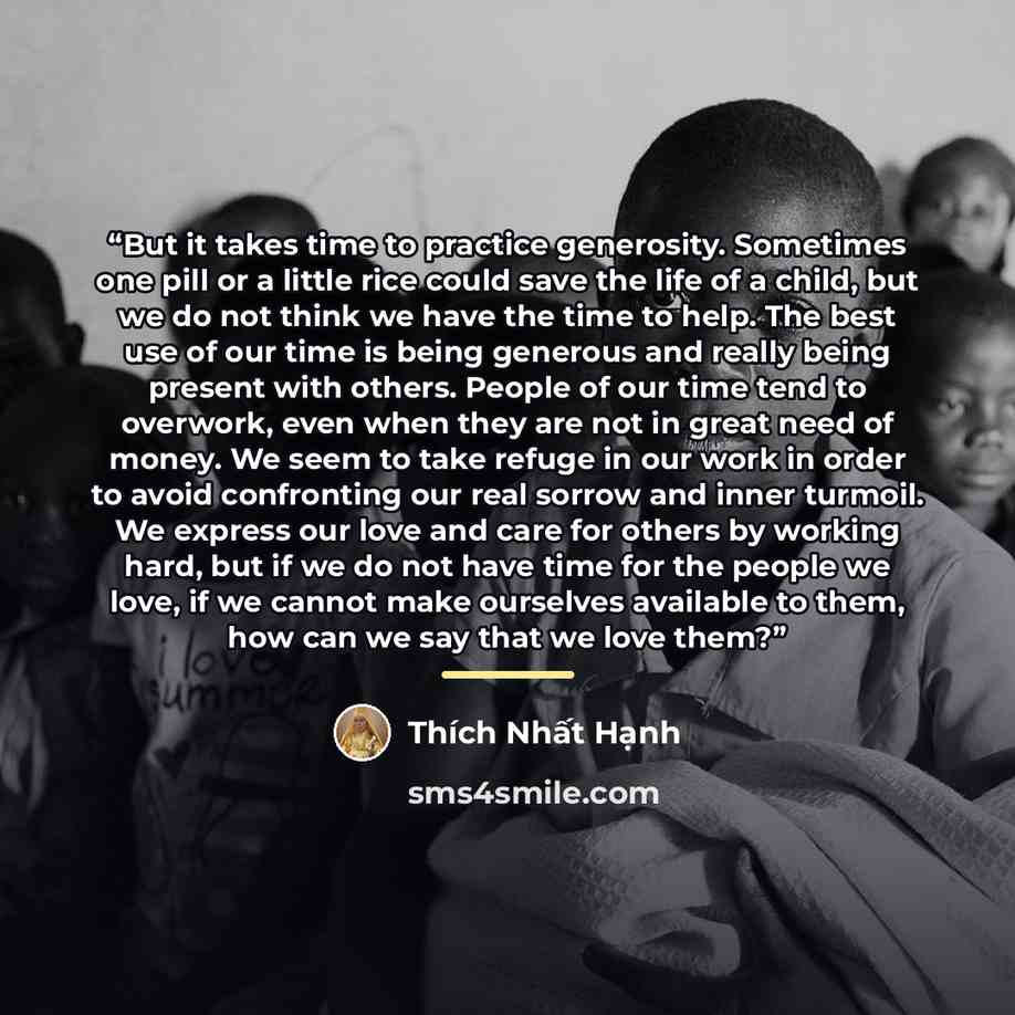 “But it takes time to practice generosity. Sometimes one pill or a little rice could save the life of a child, but we do not think we have the time to help. The best use of our time is being generous and really being present with others. People of our time tend to overwork, even when they are not…” quote by Thich Nhat Hanh