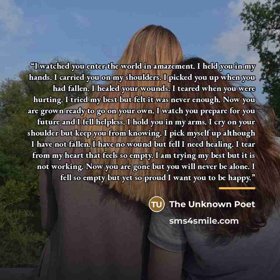 “I watched you enter the world in amazement. I held you in my hands. I carried you on my shoulders. I picked you up when you had fallen. I healed your wounds. I teared when you were hurting. I tried my best but felt it was never enough. Now you are grown ready to go on your own. I watch you prepare…” quote by The Poet
