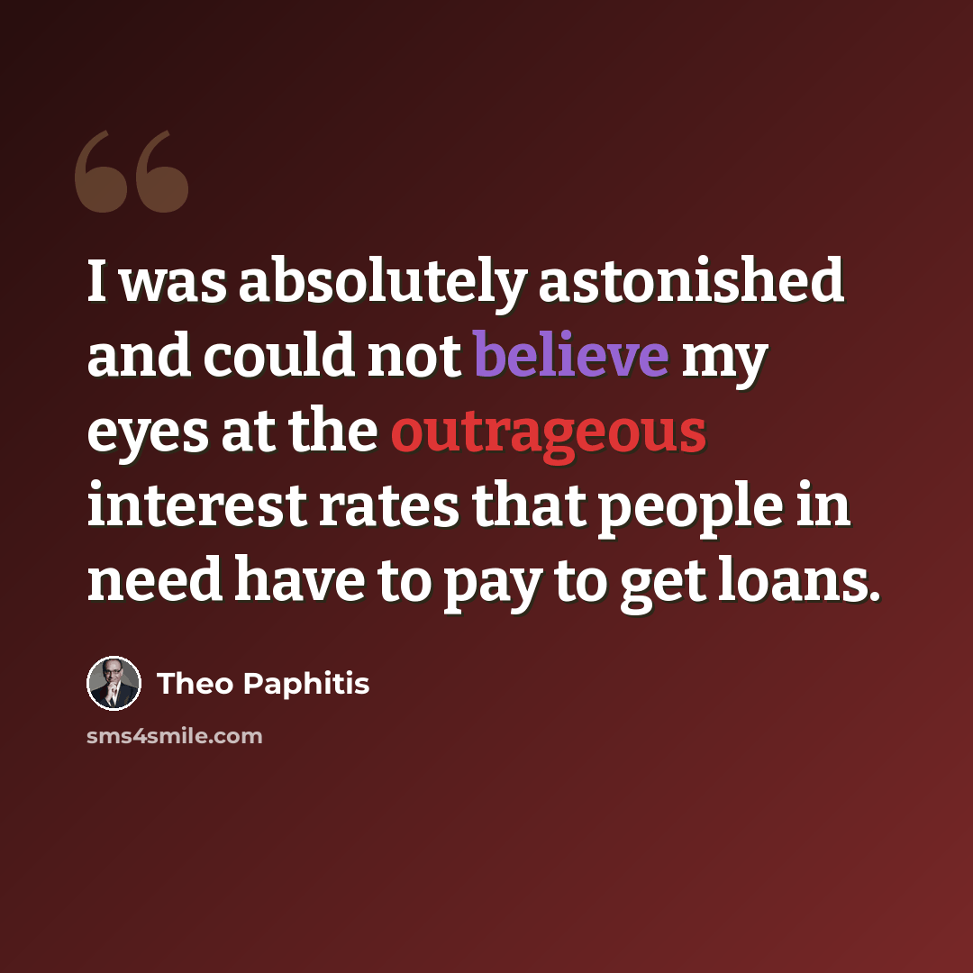 “I was absolutely astonished and could not believe my eyes at the outrageous interest rates that people in need have to pay to get loans.” quote by Theo Paphitis