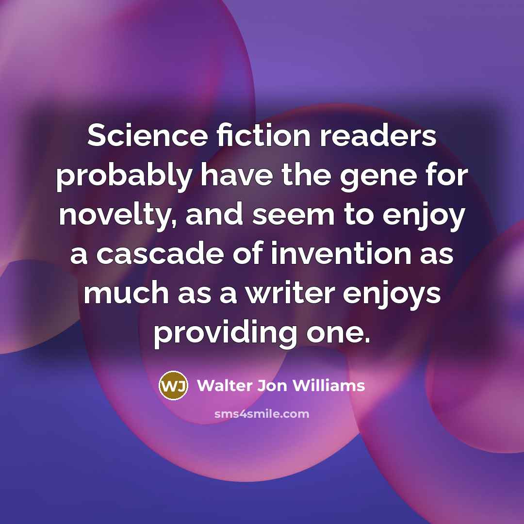 “Science fiction readers probably have the gene for novelty, and seem to enjoy a cascade of invention as much as a writer enjoys providing one.” quote by Walter Jon Williams