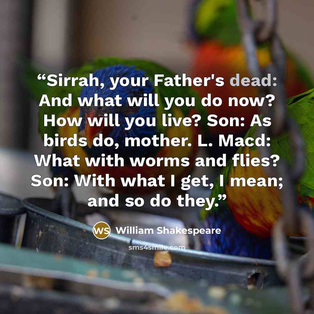 “Sirrah, your Father's dead: And what will you do now? How will you live? Son: As birds do, mother. L. Macd: What with worms and flies? Son: With what I get, I mean; and so do they.” quote by William Shakespeare