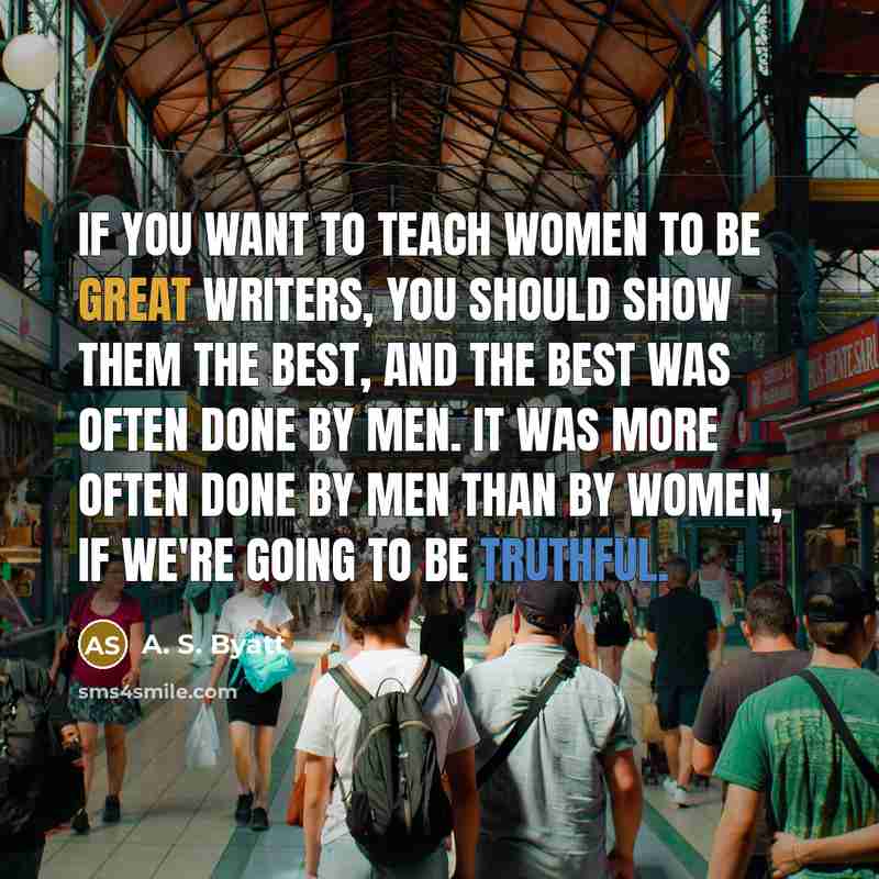 “If you want to teach women to be great writers, you should show them the best, and the best was often done by men. It was more often done by men than by women, if we're going to be truthful.” quote by A. S. Byatt