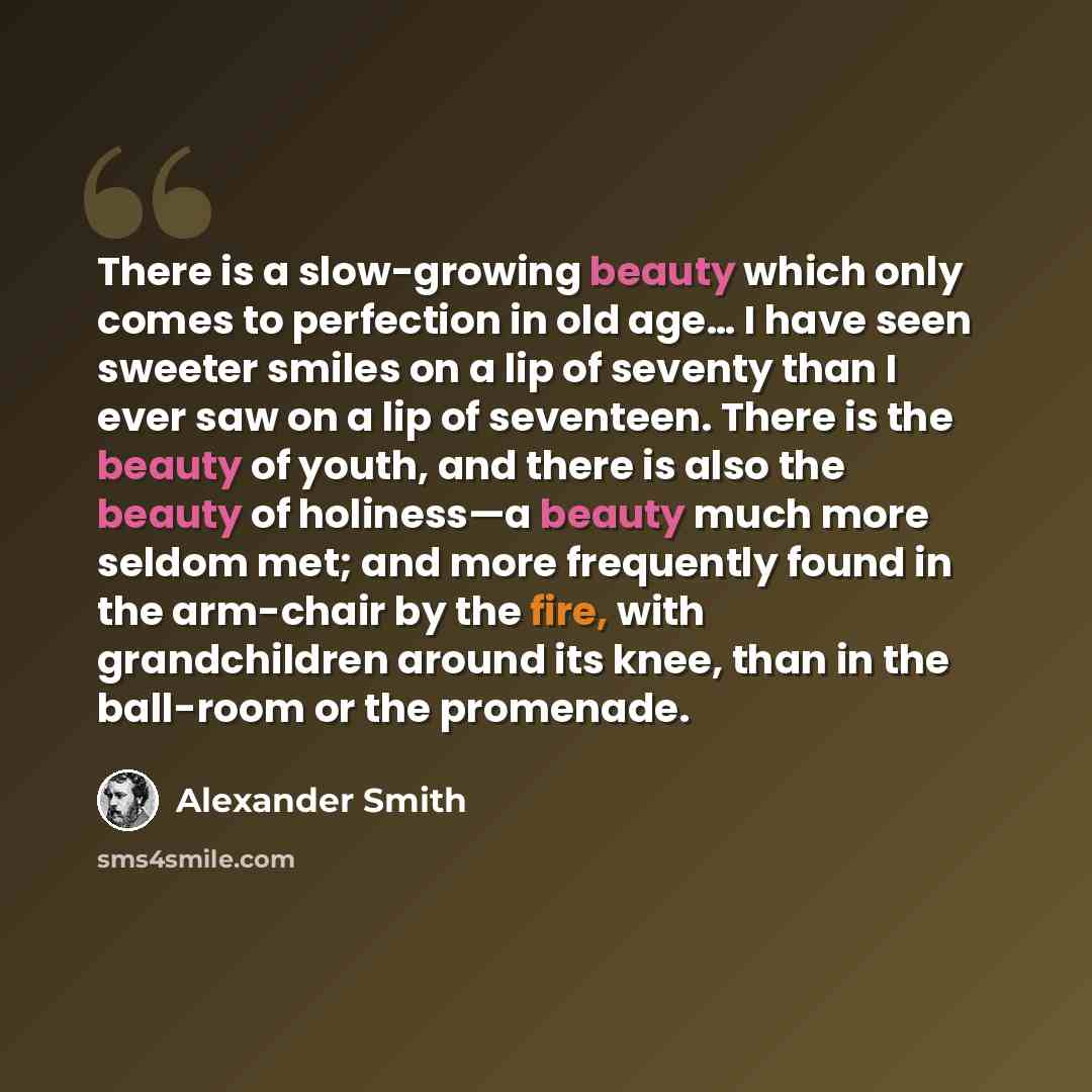 “There is a slow-growing beauty which only comes to perfection in old age… I have seen sweeter smiles on a lip of seventy than I ever saw on a lip of seventeen. There is the beauty of youth, and there is also the beauty of holiness—a beauty much more seldom met; and more frequently found in the…” quote by Alexander Smith