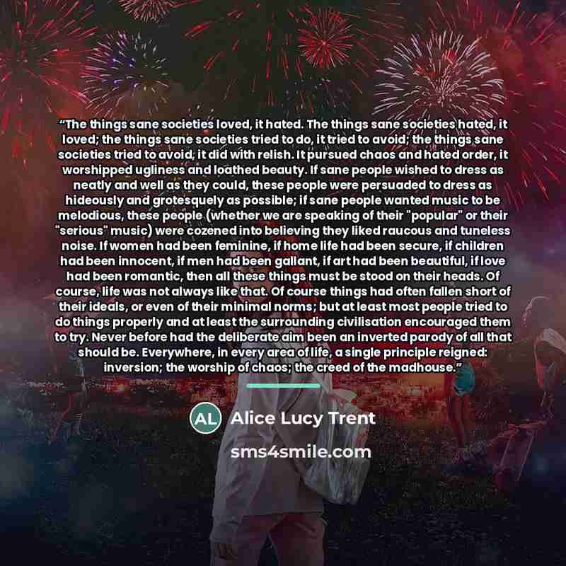 “The things sane societies loved, it hated. The things sane societies hated, it loved; the things sane societies tried to do, it tried to avoid; the things sane societies tried to avoid, it did with relish. It pursued chaos and hated order, it worshipped ugliness and loathed beauty. If sane people…” quote by Alice Lucy Trent