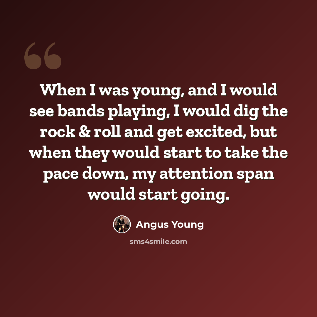 “When I was young, and I would see bands playing, I would dig the rock & roll and get excited, but when they would start to take the pace down, my attention span would start going.” quote by Angus Young