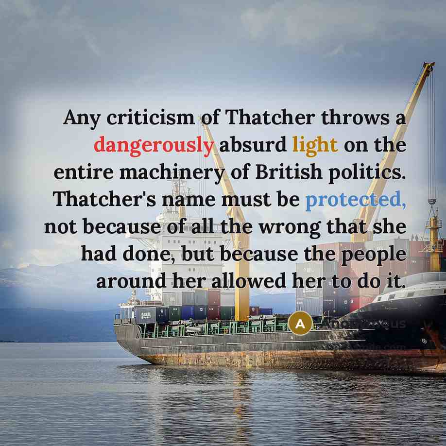 “Any criticism of Thatcher throws a dangerously absurd light on the entire machinery of British politics. Thatcher's name must be protected, not because of all the wrong that she had done, but because the people around her allowed her to do it.” quote by Anonymous
