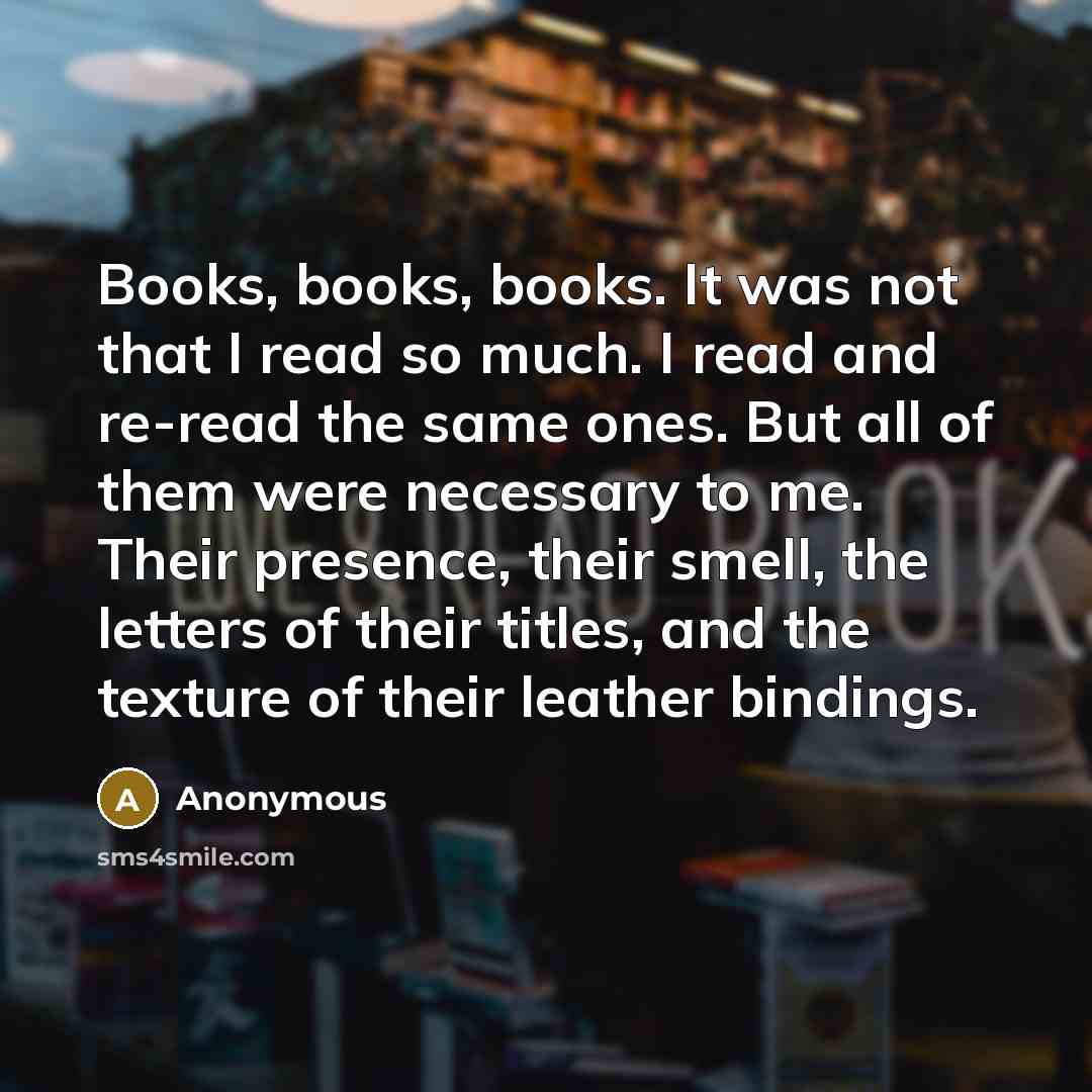 “Books, books, books. It was not that I read so much. I read and re-read the same ones. But all of them were necessary to me. Their presence, their smell, the letters of their titles, and the texture of their leather bindings.” quote by Anonymous