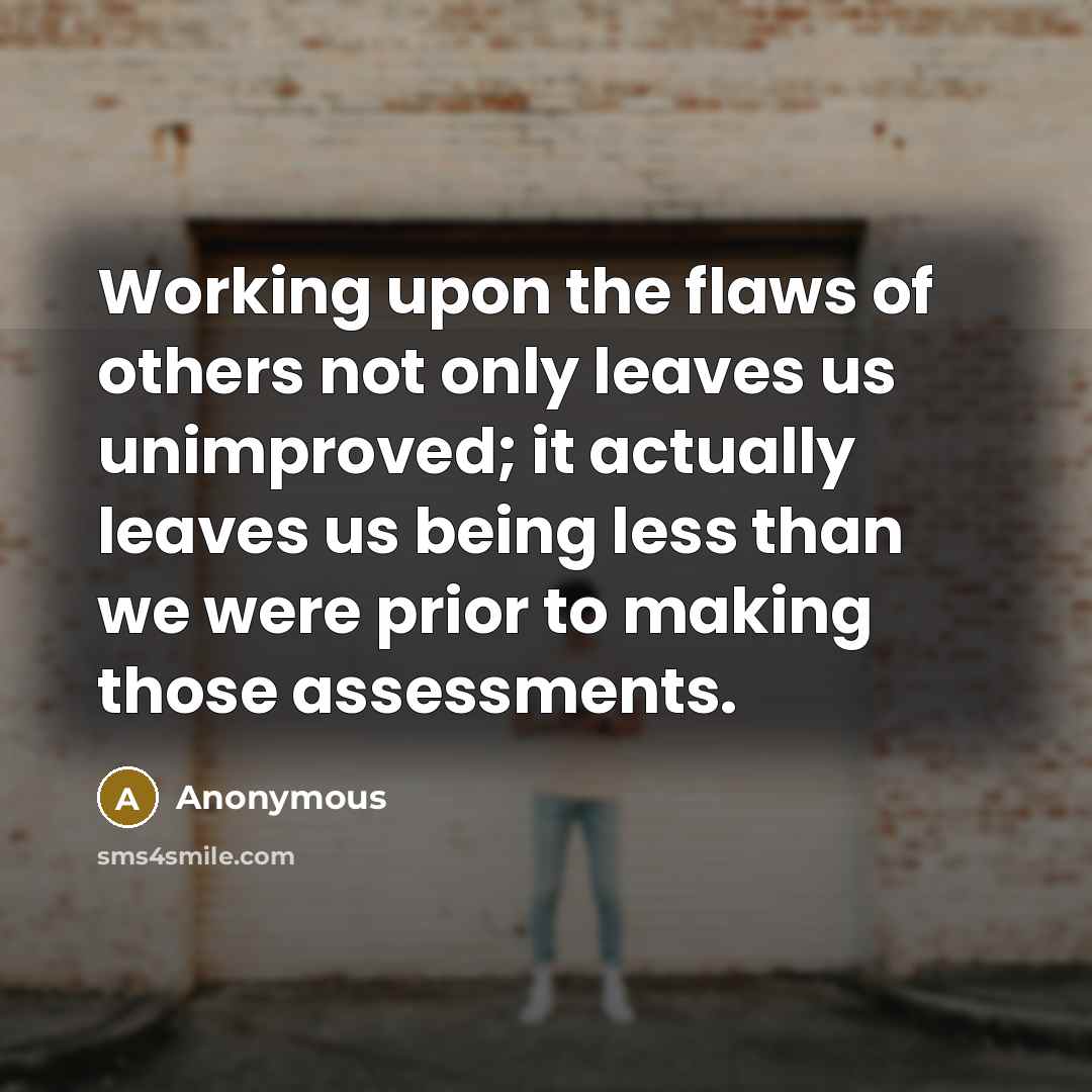 “Working upon the flaws of others not only leaves us unimproved; it actually leaves us being less than we were prior to making those assessments.” quote by Anonymous