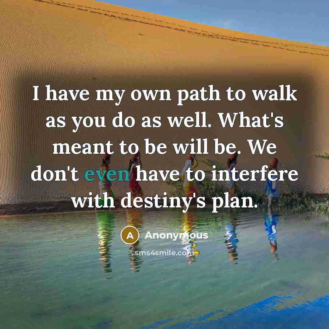 “I have my own path to walk as you do as well. What's meant to be will be. We don't even have to interfere with destiny's plan.” quote by Anonymous