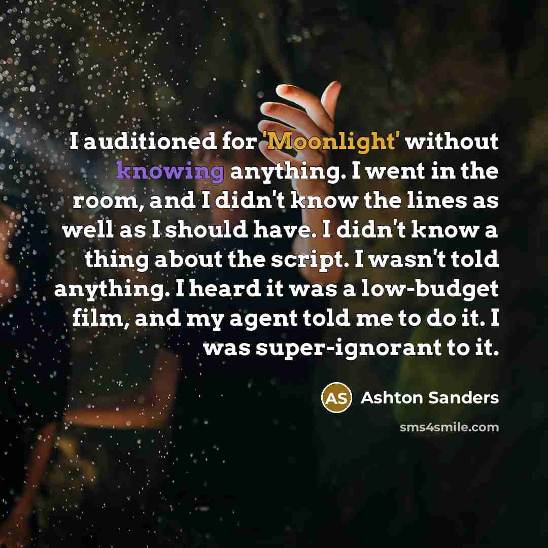 “I auditioned for 'Moonlight' without knowing anything. I went in the room, and I didn't know the lines as well as I should have. I didn't know a thing about the script. I wasn't told anything. I heard it was a low-budget film, and my agent told me to do it. I was super-ignorant to it.” quote by Ashton Sanders