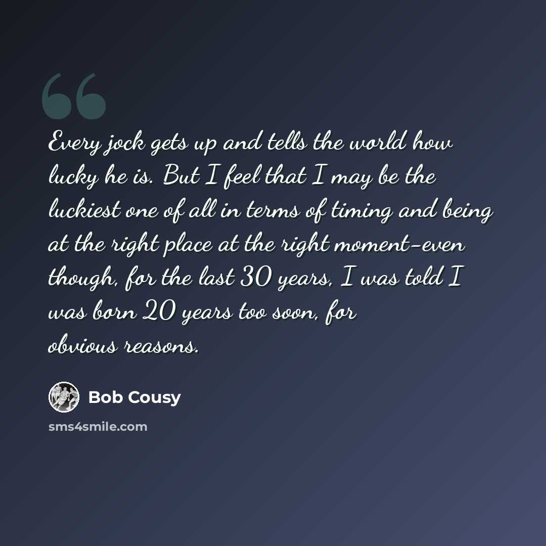 “Every jock gets up and tells the world how lucky he is. But I feel that I may be the luckiest one of all in terms of timing and being at the right place at the right moment-even though, for the last 30 years, I was told I was born 20 years too soon, for obvious reasons.” quote by Bob Cousy