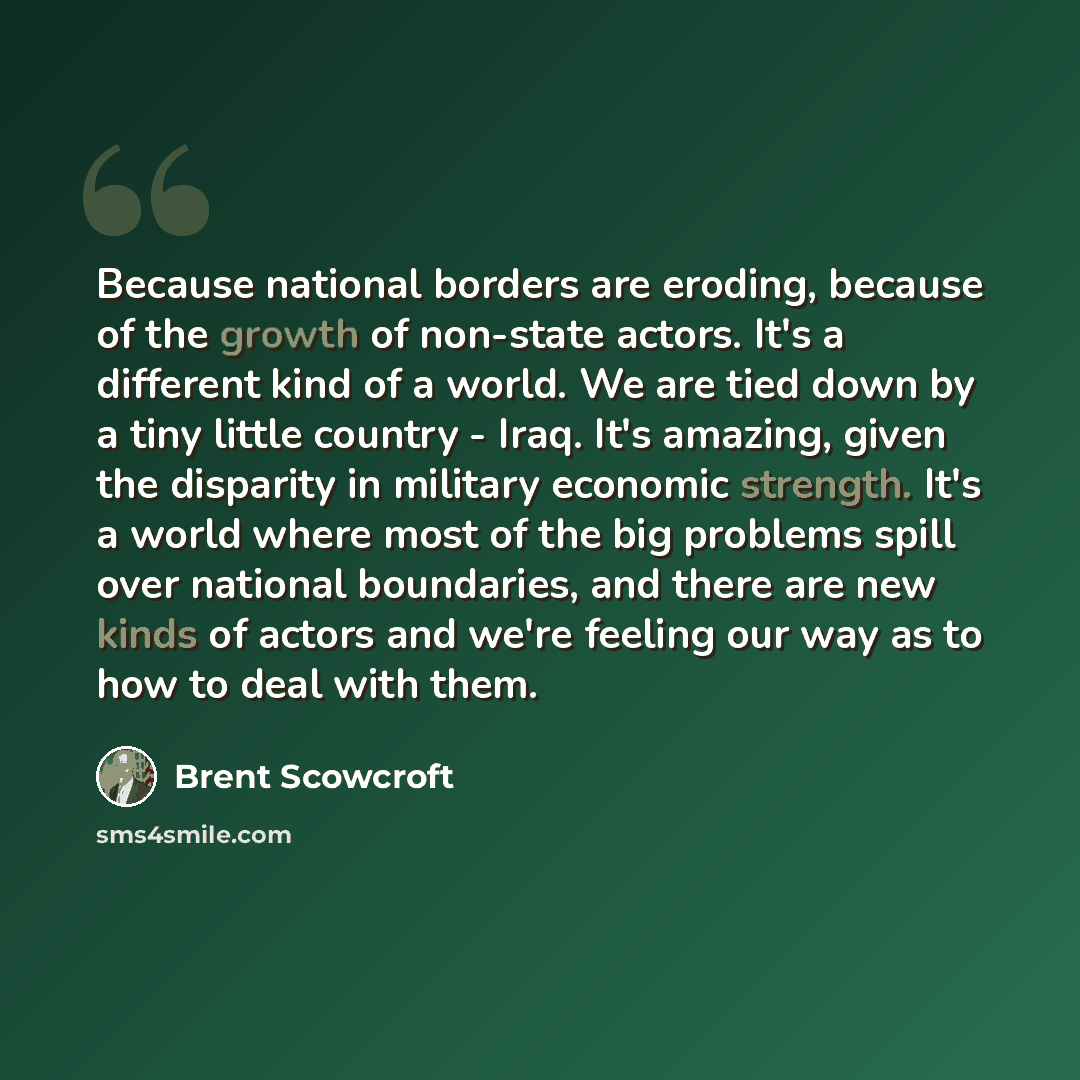 “Because national borders are eroding, because of the growth of non-state actors. It's a different kind of a world. We are tied down by a tiny little country - Iraq. It's amazing, given the disparity in military economic strength. It's a world where most of the big problems spill over national…” quote by Brent Scowcroft