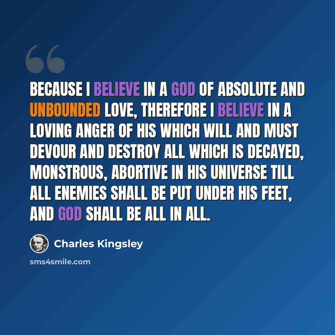 “Because I believe in a God of absolute and unbounded love, therefore I believe in a loving anger of His which will and must devour and destroy all which is decayed, monstrous, abortive in His universe till all enemies shall be put under His feet, and God shall be all in all.” quote by Charles Kingsley