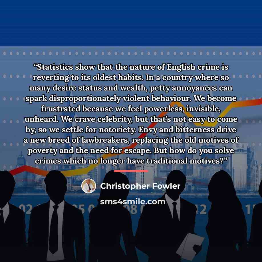 “Statistics show that the nature of English crime is reverting to its oldest habits. In a country where so many desire status and wealth, petty annoyances can spark disproportionately violent behaviour. We become frustrated because we feel powerless, invisible, unheard. We crave celebrity, but…” quote by Christopher Fowler