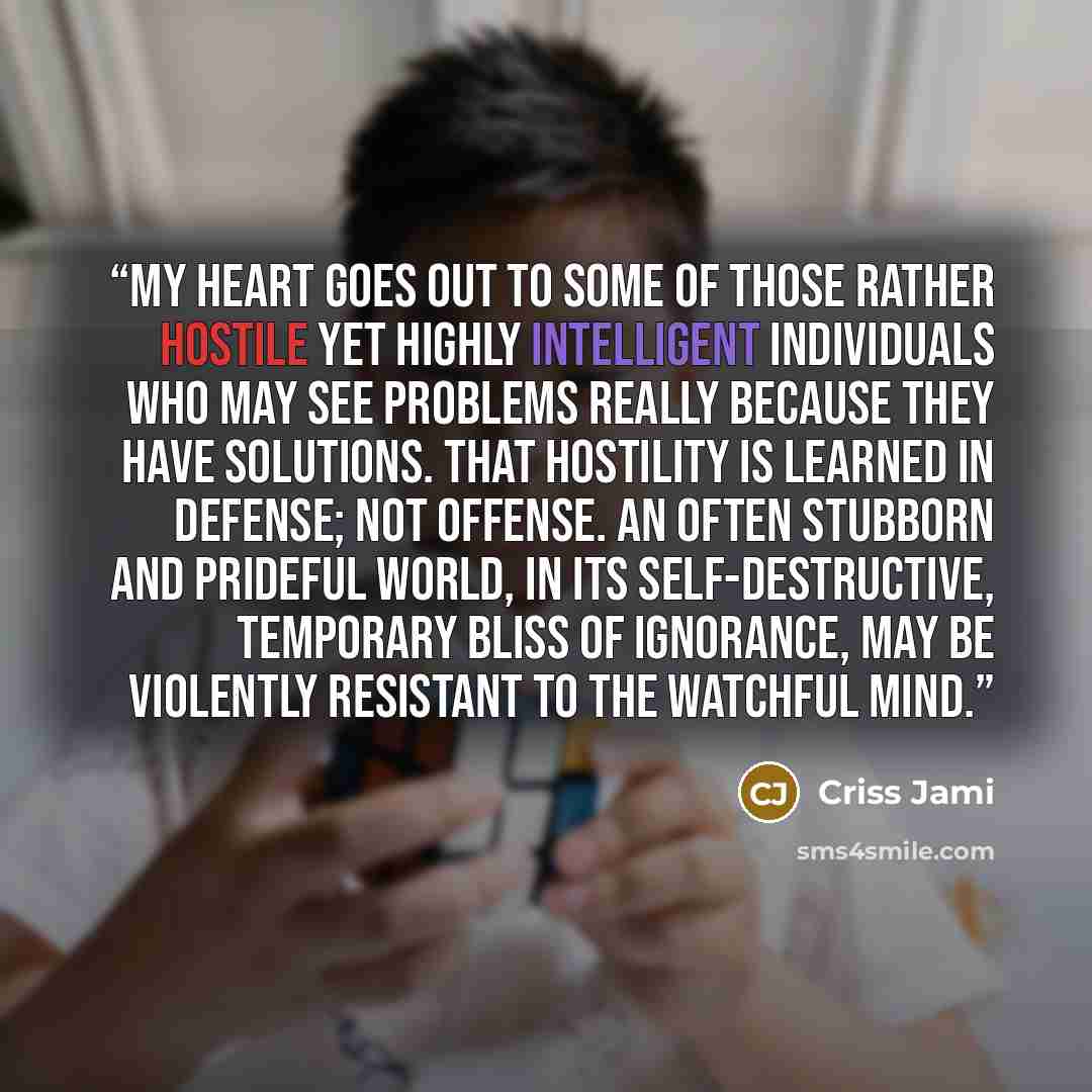 “My heart goes out to some of those rather hostile yet highly intelligent individuals who may see problems really because they have solutions. That hostility is learned in defense; not offense. An often stubborn and prideful world, in its self-destructive, temporary bliss of ignorance, may be…” quote by Criss Jami