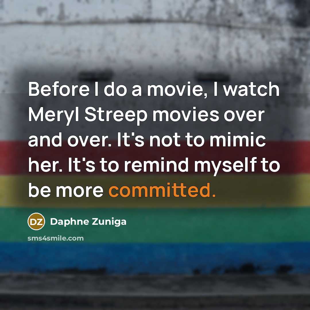 “Before I do a movie, I watch Meryl Streep movies over and over. It's not to mimic her. It's to remind myself to be more committed.” quote by Daphne Zuniga