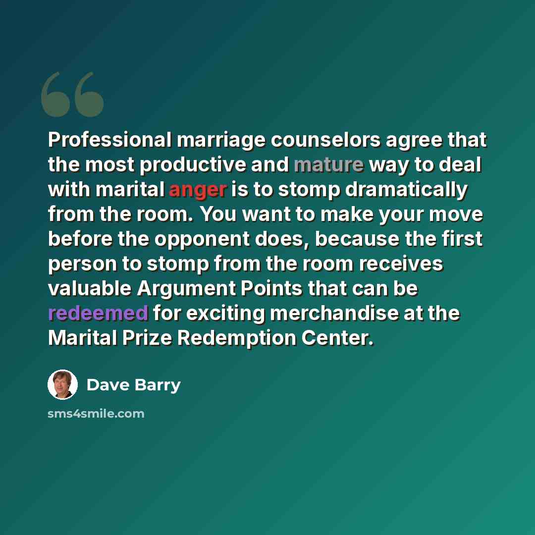 “Professional marriage counselors agree that the most productive and mature way to deal with marital anger is to stomp dramatically from the room. You want to make your move before the opponent does, because the first person to stomp from the room receives valuable Argument Points that can be…” quote by Dave Barry