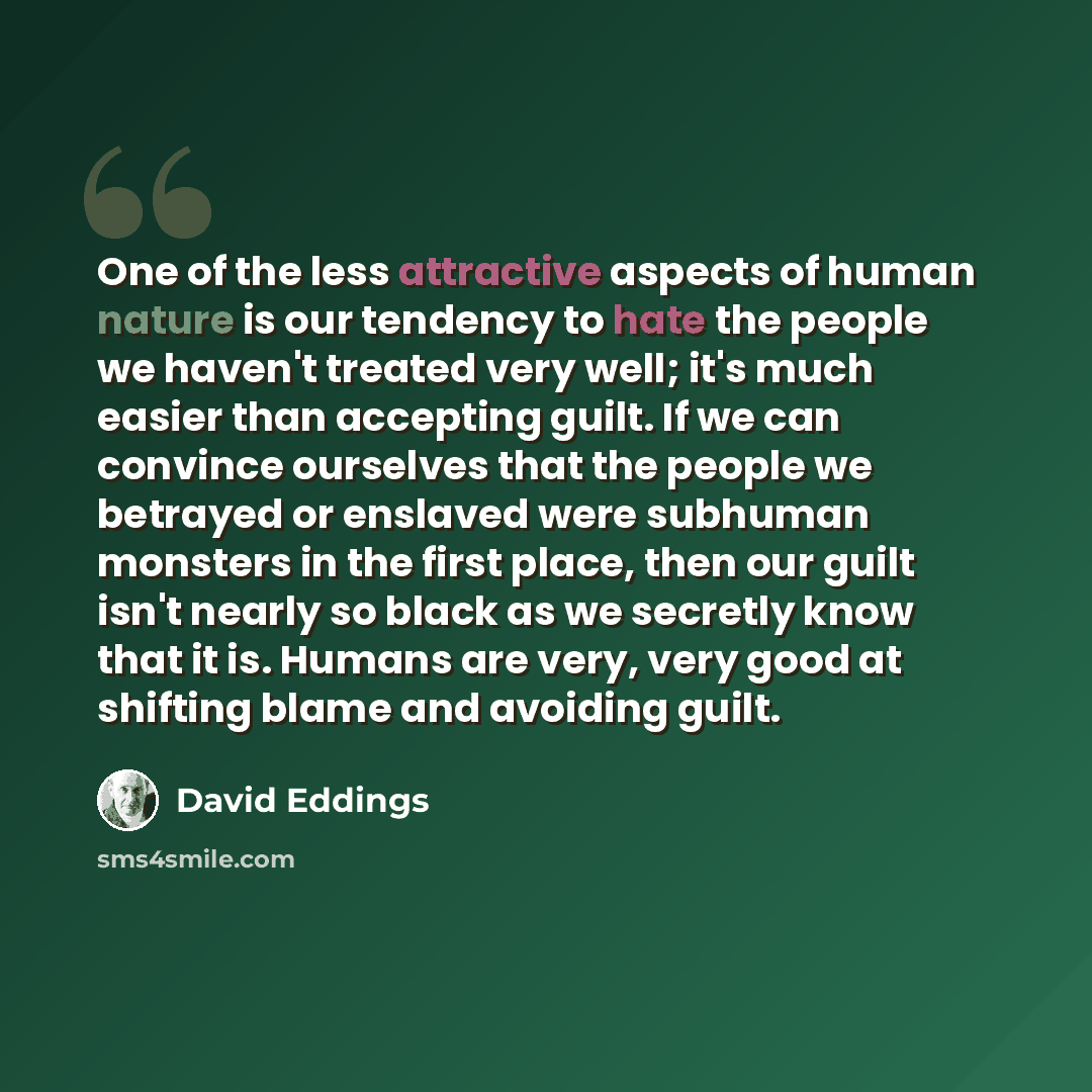 “One of the less attractive aspects of human nature is our tendency to hate the people we haven't treated very well; it's much easier than accepting guilt. If we can convince ourselves that the people we betrayed or enslaved were subhuman monsters in the first place, then our guilt isn't nearly so…” quote by David Eddings