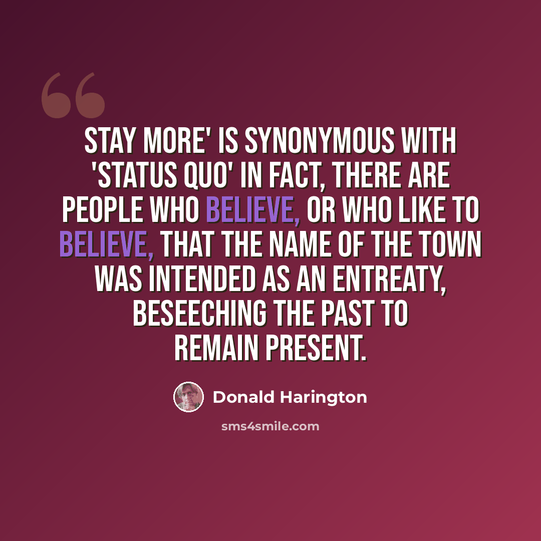 “Stay More' is synonymous with 'Status Quo' in fact, there are people who believe, or who like to believe, that the name of the town was intended as an entreaty, beseeching the past to remain present.” quote by Donald Harington