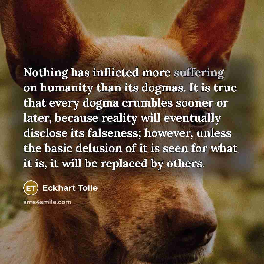 “Nothing has inflicted more suffering on humanity than its dogmas. It is true that every dogma crumbles sooner or later, because reality will eventually disclose its falseness; however, unless the basic delusion of it is seen for what it is, it will be replaced by others.” quote by Eckhart Tolle