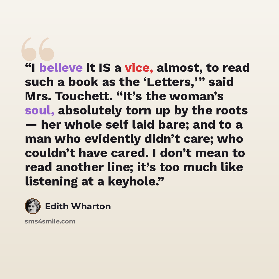 “I believe it IS a vice, almost, to read such a book as the ‘Letters,’” said Mrs. Touchett. “It’s the woman’s soul, absolutely torn up by the roots — her whole self laid bare; and to a man who evidently didn’t care; who couldn’t have cared. I don’t mean to read another line; it’s too much like…” quote by Edith Wharton