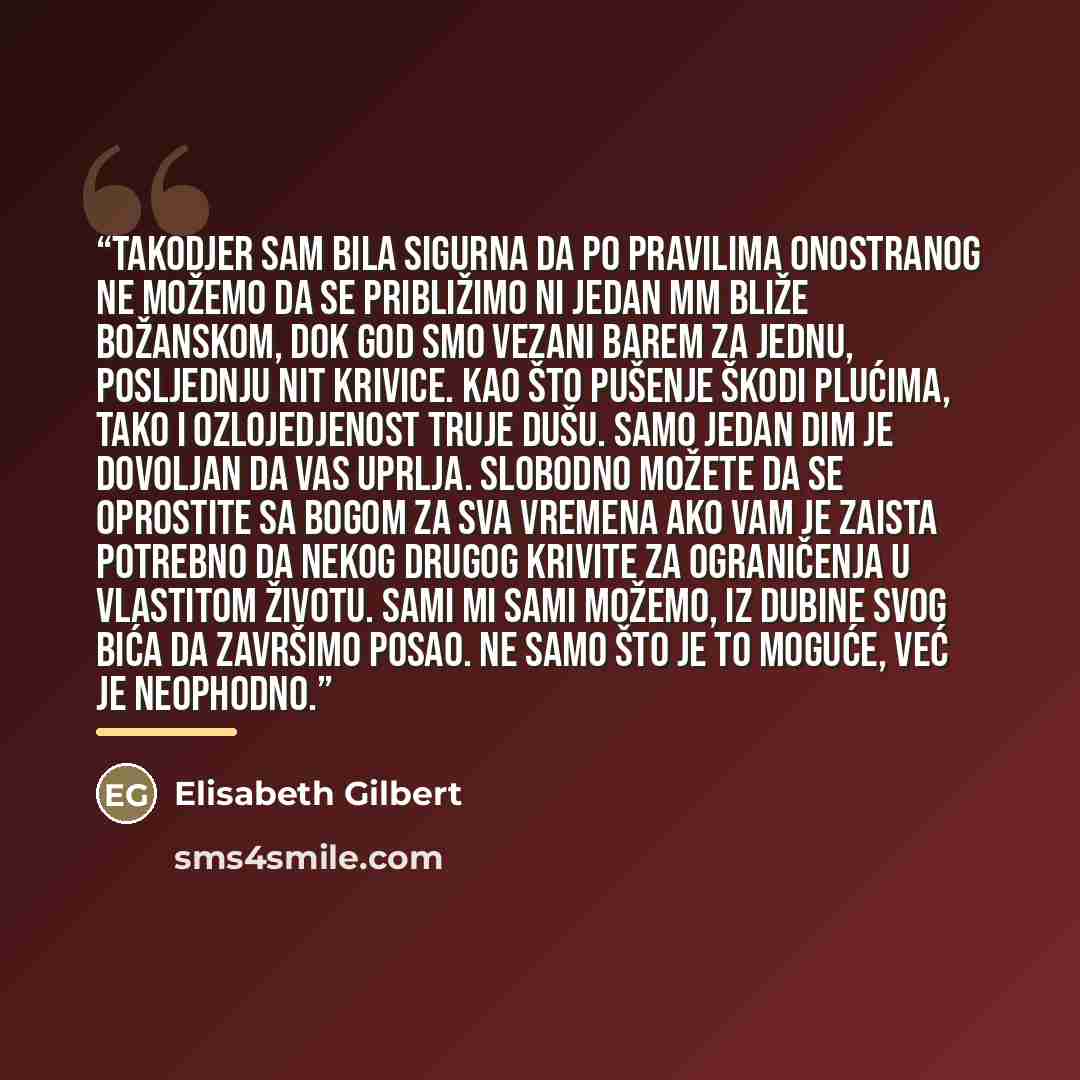 “Takodjer sam bila sigurna da po pravilima onostranog ne možemo da se približimo ni jedan mm bliže božanskom, dok god smo vezani barem za jednu, posljednju nit krivice. Kao što pušenje škodi plućima, tako i ozlojedjenost truje dušu. Samo jedan dim je dovoljan da vas uprlja. Slobodno možete da se…” quote by Elisabeth Gilbert