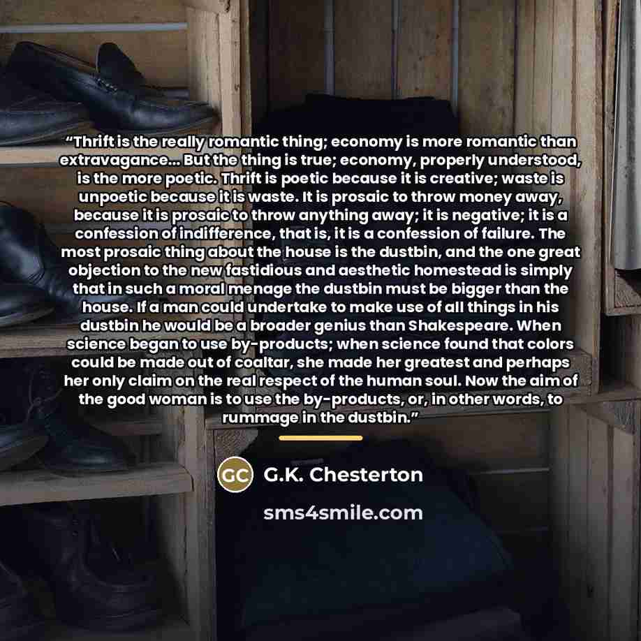 “Thrift is the really romantic thing; economy is more romantic than extravagance... But the thing is true; economy, properly understood, is the more poetic. Thrift is poetic because it is creative; waste is unpoetic because it is waste. It is prosaic to throw money away, because it is prosaic to…” quote by G.K. Chesterton