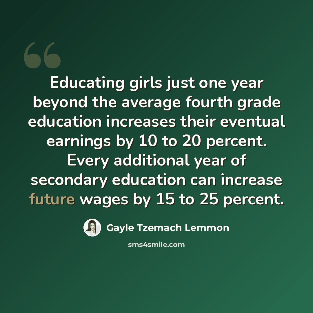 “Educating girls just one year beyond the average fourth grade education increases their eventual earnings by 10 to 20 percent. Every additional year of secondary education can increase future wages by 15 to 25 percent.” quote by Gayle Tzemach Lemmon