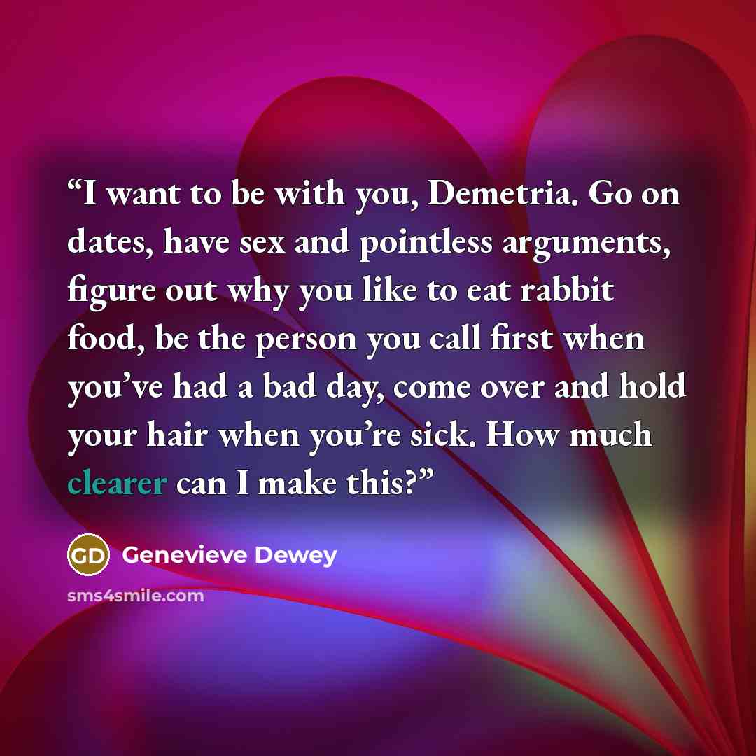 “I want to be with you, Demetria. Go on dates, have sex and pointless arguments, figure out why you like to eat rabbit food, be the person you call first when you’ve had a bad day, come over and hold your hair when you’re sick. How much clearer can I make this?” quote by Genevieve Dewey