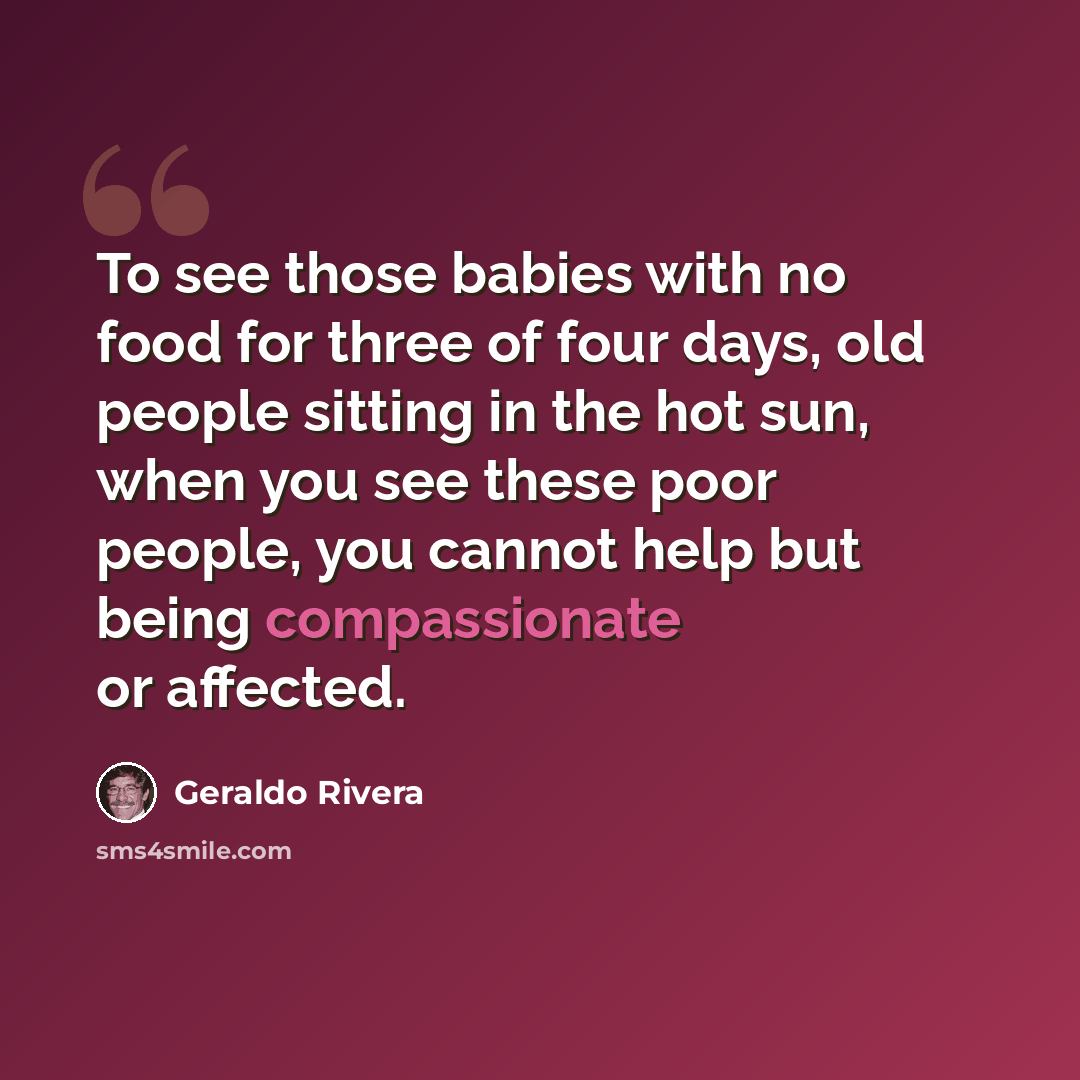 “To see those babies with no food for three of four days, old people sitting in the hot sun, when you see these poor people, you cannot help but being compassionate or affected.” quote by Geraldo Rivera