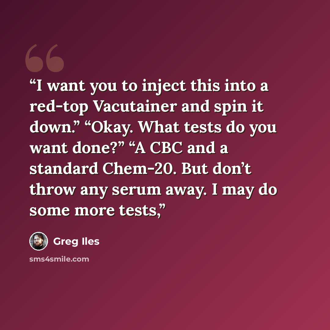 “I want you to inject this into a red-top Vacutainer and spin it down.” “Okay. What tests do you want done?” “A CBC and a standard Chem-20. But don’t throw any serum away. I may do some more tests,” quote by Greg Iles