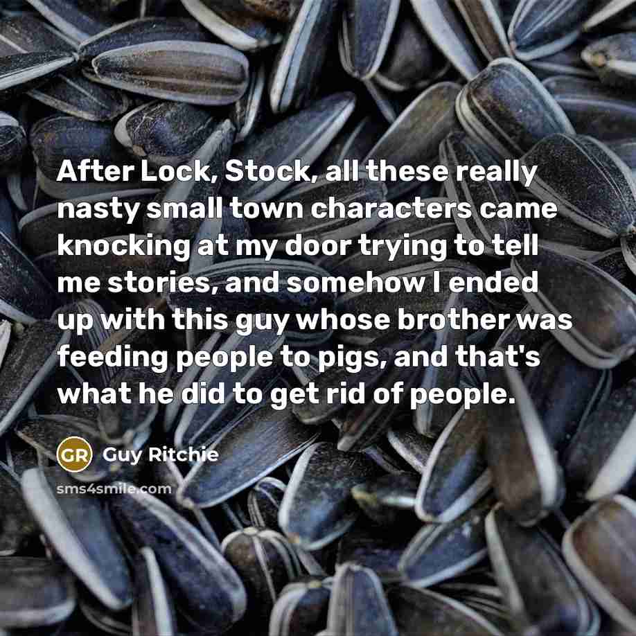 “After Lock, Stock, all these really nasty small town characters came knocking at my door trying to tell me stories, and somehow I ended up with this guy whose brother was feeding people to pigs, and that's what he did to get rid of people.” quote by Guy Ritchie