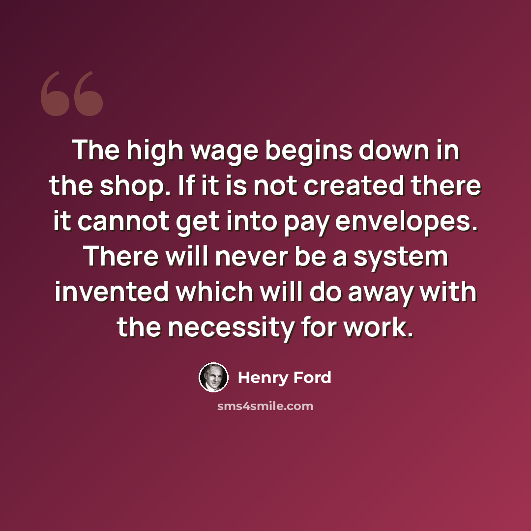 “The high wage begins down in the shop. If it is not created there it cannot get into pay envelopes. There will never be a system invented which will do away with the necessity for work.” quote by Henry Ford