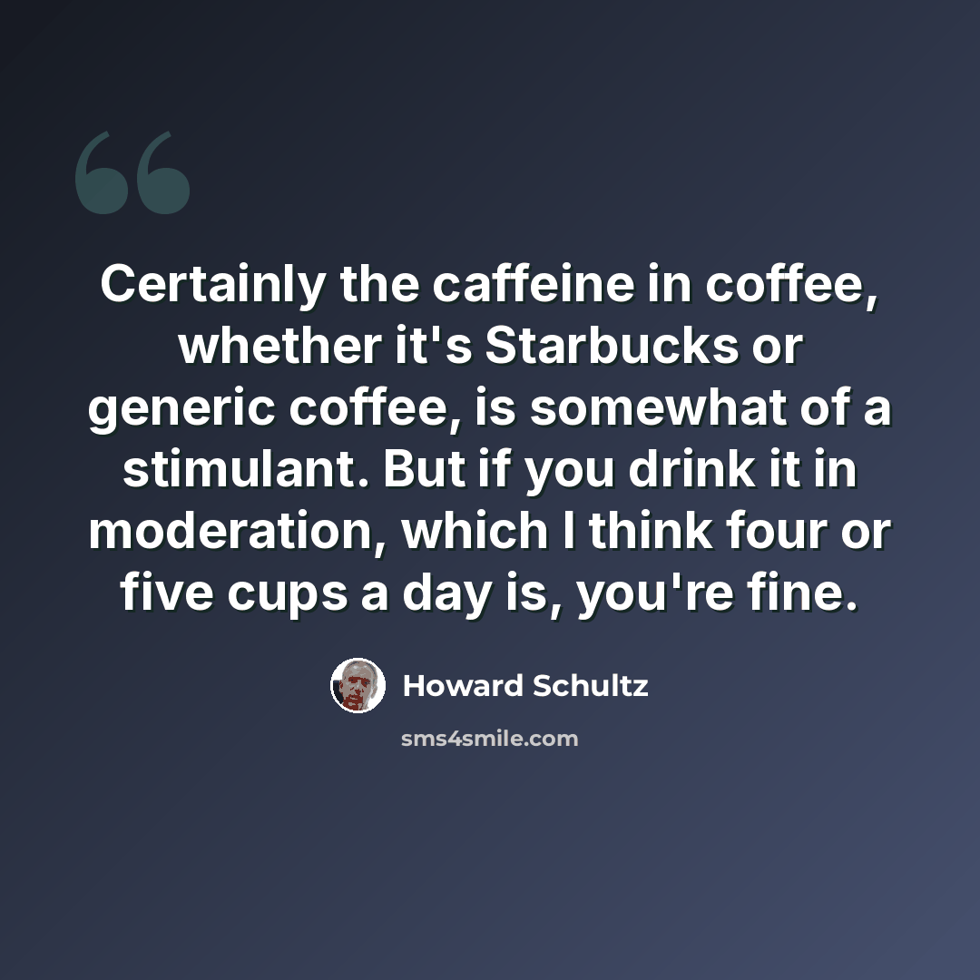 “Certainly the caffeine in coffee, whether it's Starbucks or generic coffee, is somewhat of a stimulant. But if you drink it in moderation, which I think four or five cups a day is, you're fine.” quote by Howard Schultz