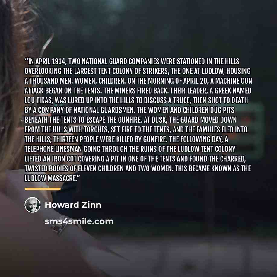 “In April 1914, two National Guard companies were stationed in the hills overlooking the largest tent colony of strikers, the one at Ludlow, housing a thousand men, women, children. On the morning of April 20, a machine gun attack began on the tents. The miners fired back. Their leader, a Greek…” quote by Howard Zinn