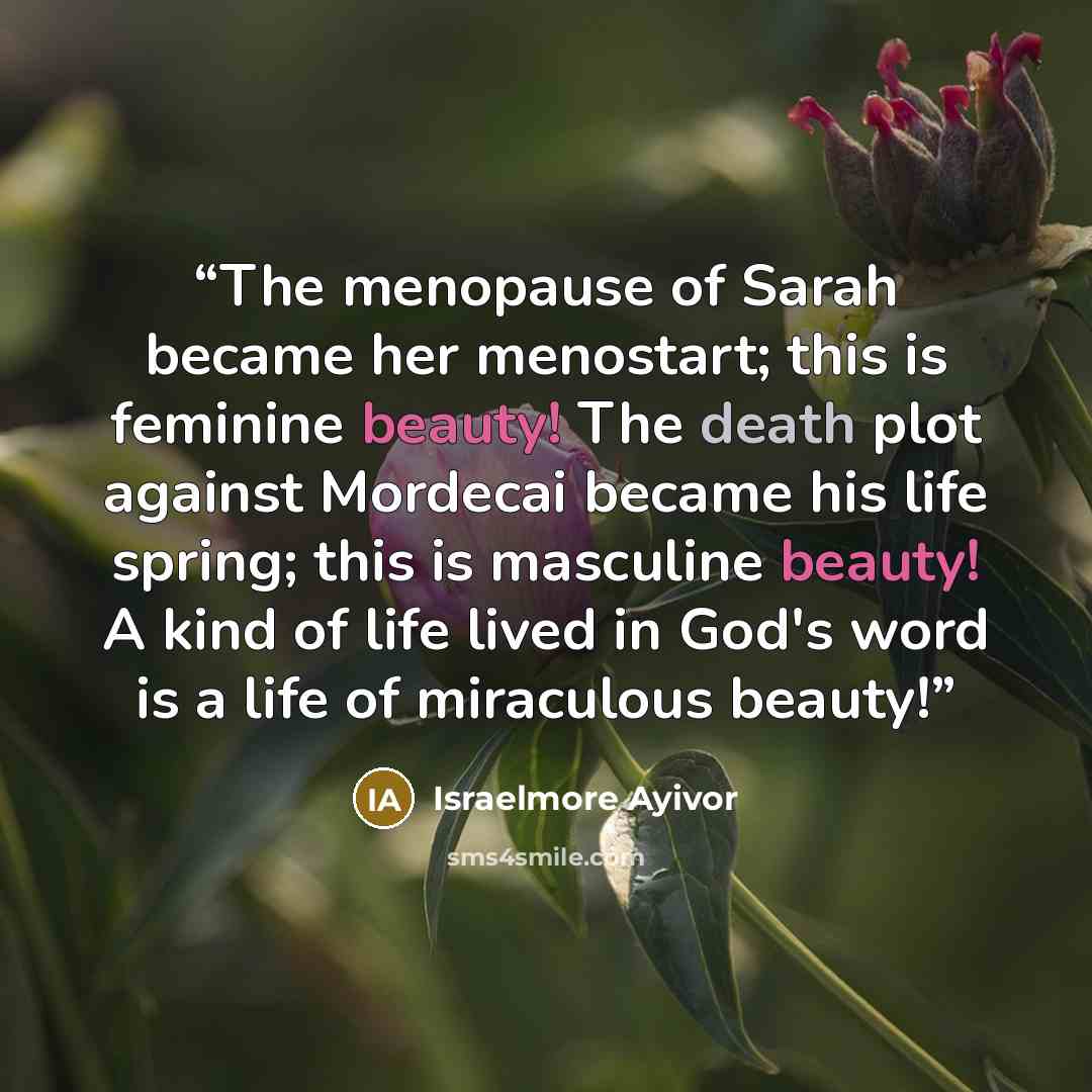“The menopause of Sarah became her menostart; this is feminine beauty! The death plot against Mordecai became his life spring; this is masculine beauty! A kind of life lived in God's word is a life of miraculous beauty!” quote by Israelmore Ayivor
