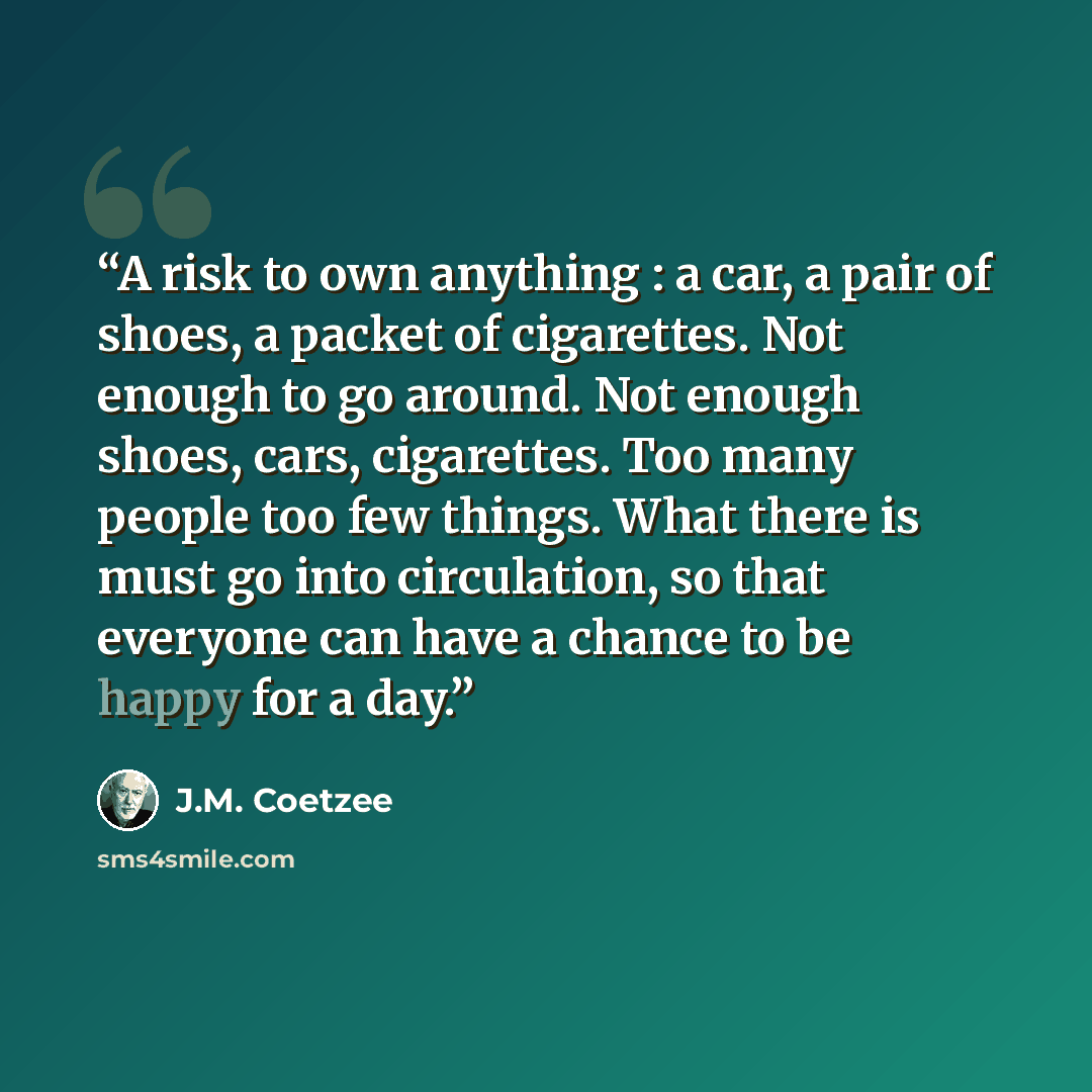 “A risk to own anything : a car, a pair of shoes, a packet of cigarettes. Not enough to go around. Not enough shoes, cars, cigarettes. Too many people too few things. What there is must go into circulation, so that everyone can have a chance to be happy for a day.” quote by J.M. Coetzee