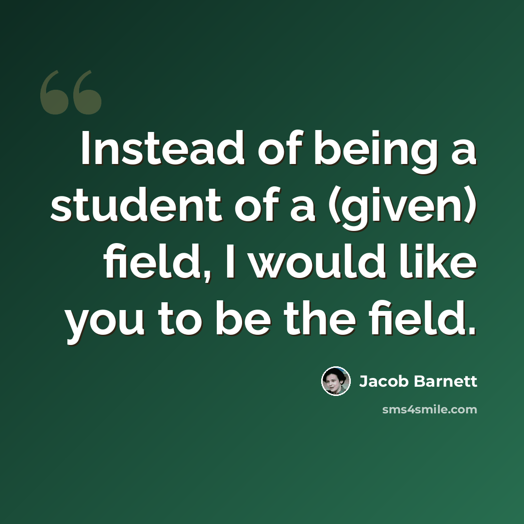 “Instead of being a student of a (given) field, I would like you to be the field.” quote by Jacob Barnett