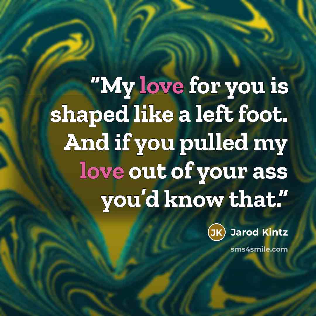 “My love for you is shaped like a left foot. And if you pulled my love out of your ass you’d know that.” quote by Jarod Kintz