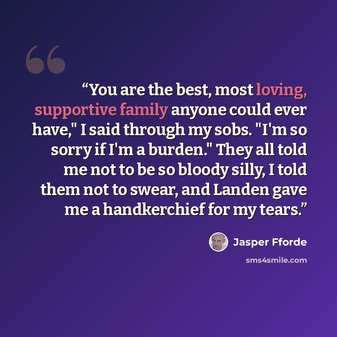 “You are the best, most loving, supportive family anyone could ever have," I said through my sobs. "I'm so sorry if I'm a burden." They all told me not to be so bloody silly, I told them not to swear, and Landen gave me a handkerchief for my tears.” quote by Jasper Fforde