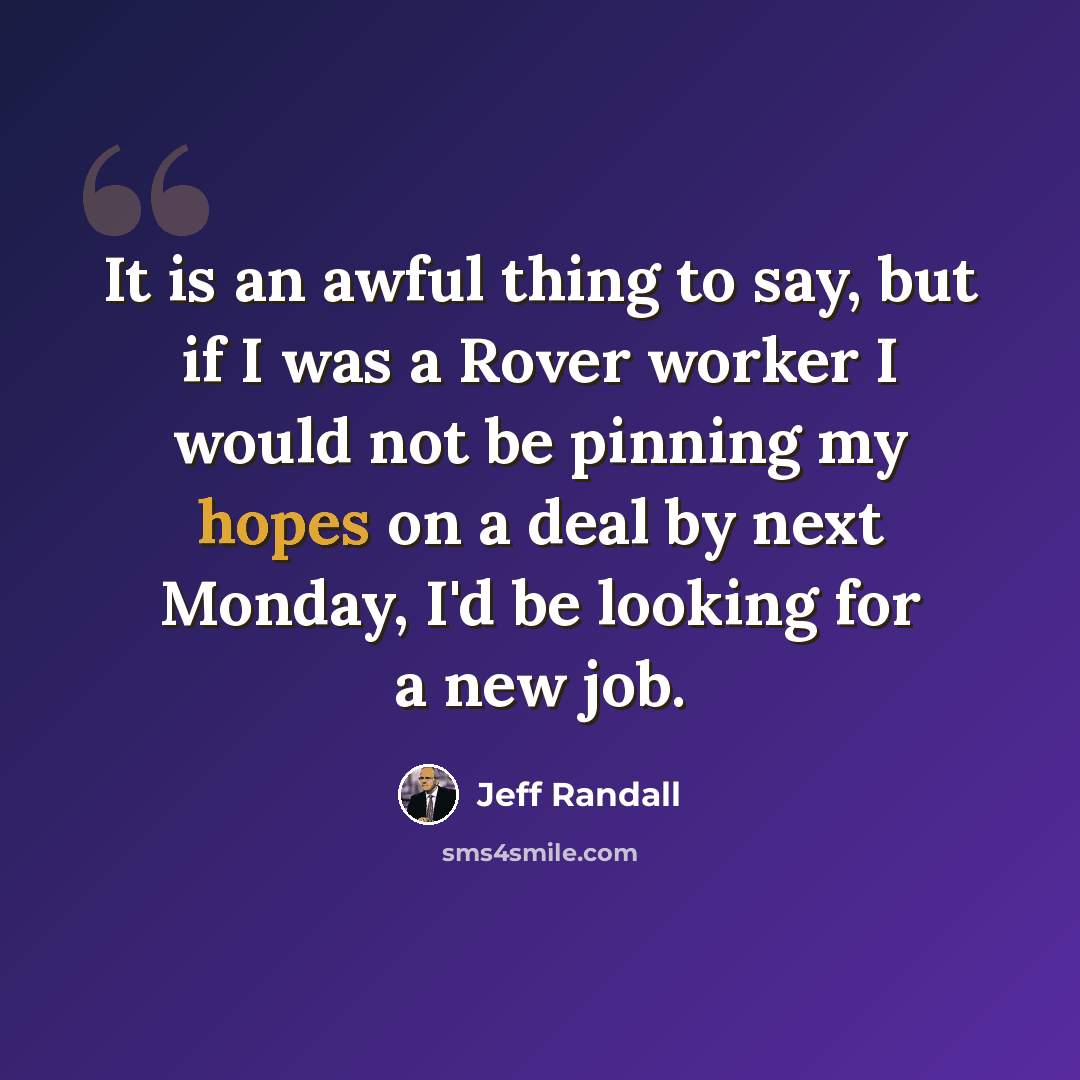 “It is an awful thing to say, but if I was a Rover worker I would not be pinning my hopes on a deal by next Monday, I'd be looking for a new job.” quote by Jeff Randall