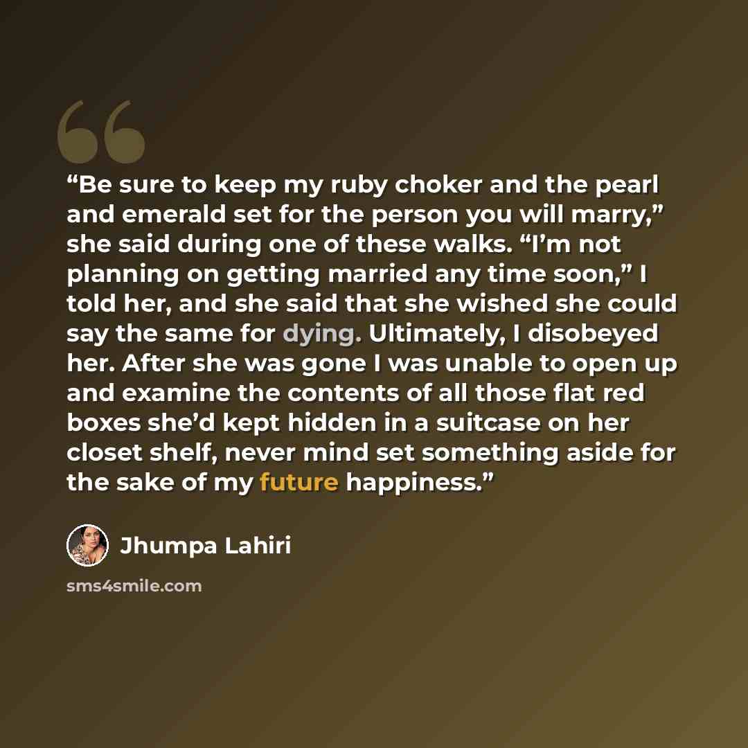 “Be sure to keep my ruby choker and the pearl and emerald set for the person you will marry,” she said during one of these walks. “I’m not planning on getting married any time soon,” I told her, and she said that she wished she could say the same for dying. Ultimately, I disobeyed her. After she…” quote by Jhumpa Lahiri