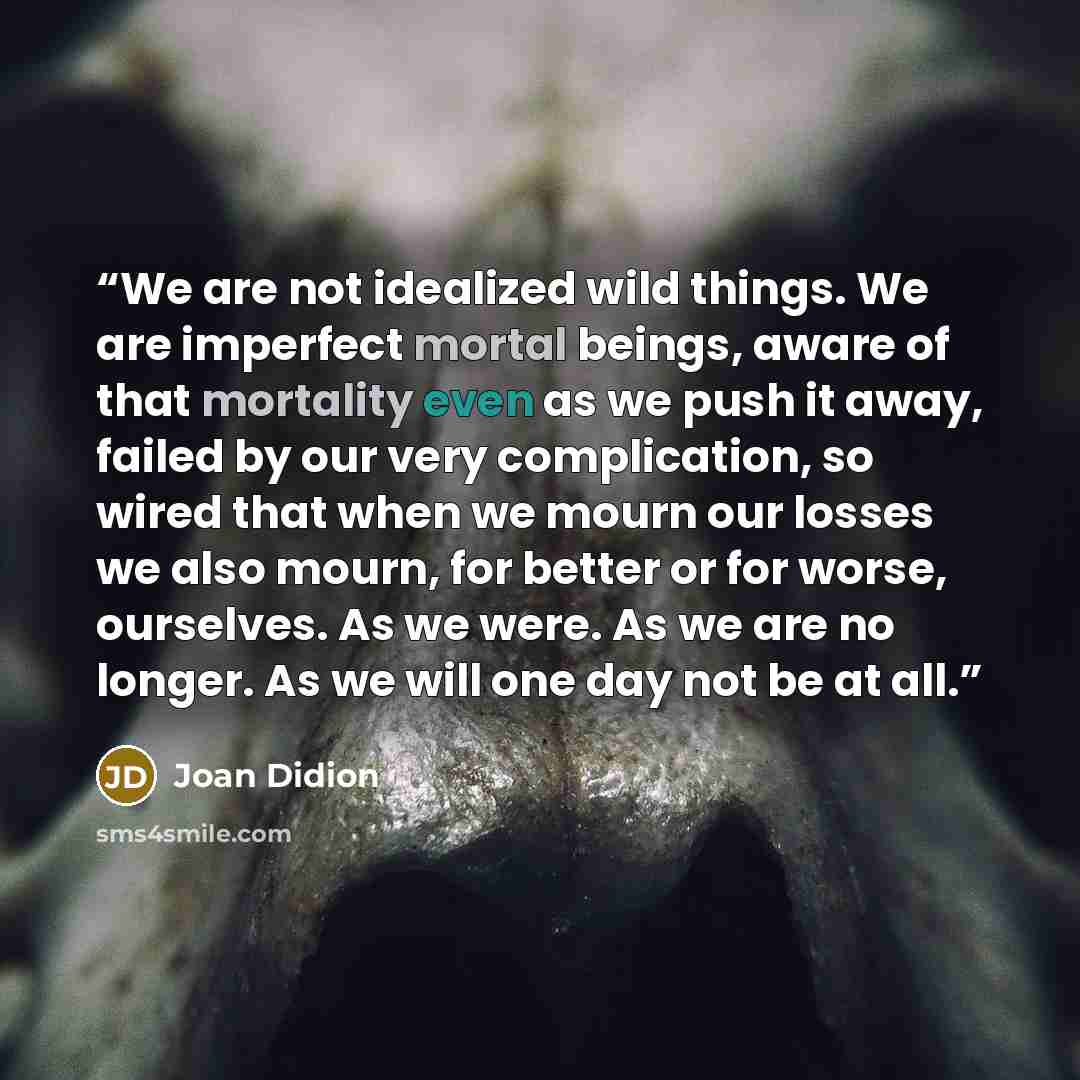 “We are not idealized wild things. We are imperfect mortal beings, aware of that mortality even as we push it away, failed by our very complication, so wired that when we mourn our losses we also mourn, for better or for worse, ourselves. As we were. As we are no longer. As we will one day not be…” quote by Joan Didion