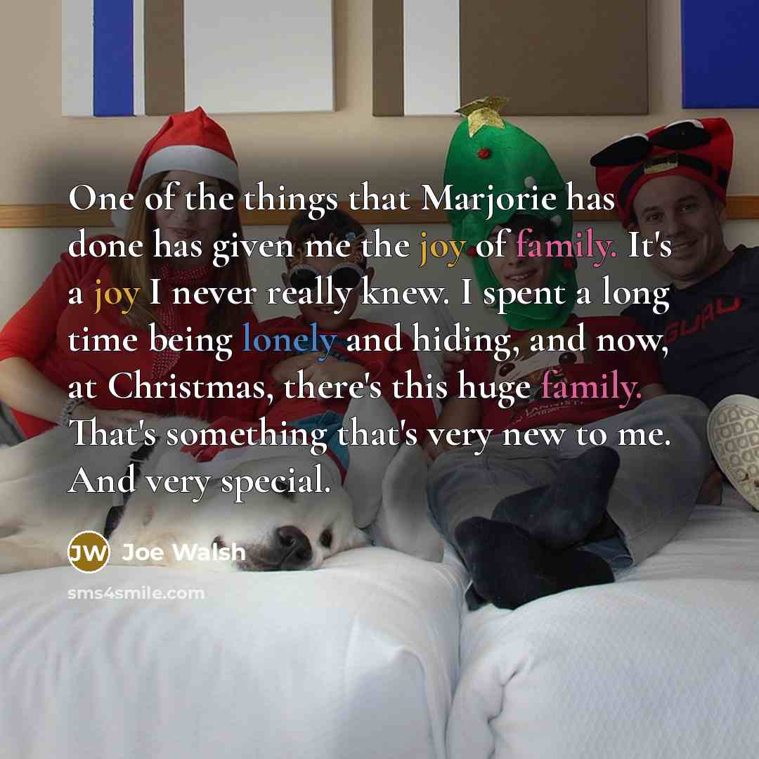 “One of the things that Marjorie has done has given me the joy of family. It's a joy I never really knew. I spent a long time being lonely and hiding, and now, at Christmas, there's this huge family. That's something that's very new to me. And very special.” quote by Joe Walsh