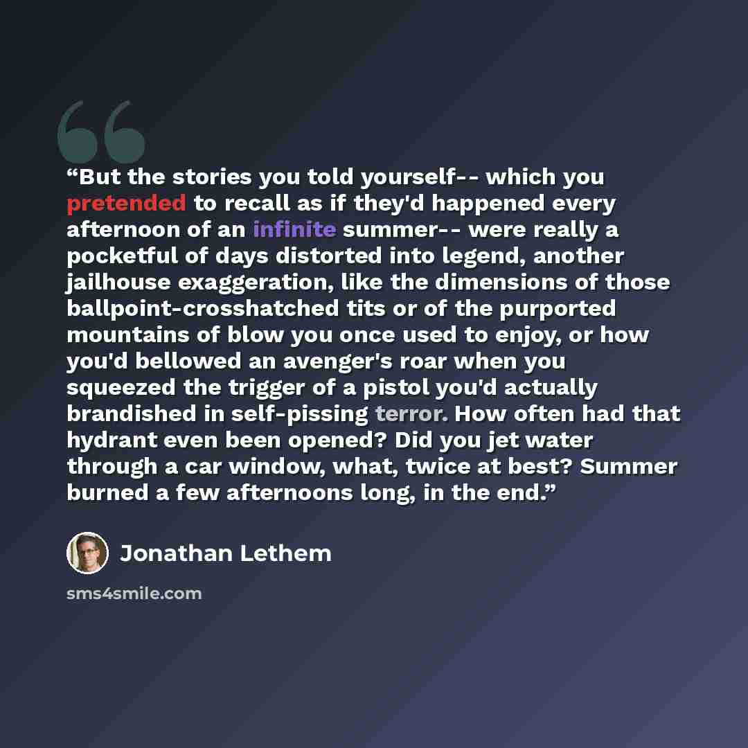 “But the stories you told yourself-- which you pretended to recall as if they'd happened every afternoon of an infinite summer-- were really a pocketful of days distorted into legend, another jailhouse exaggeration, like the dimensions of those ballpoint-crosshatched tits or of the purported…” quote by Jonathan Lethem