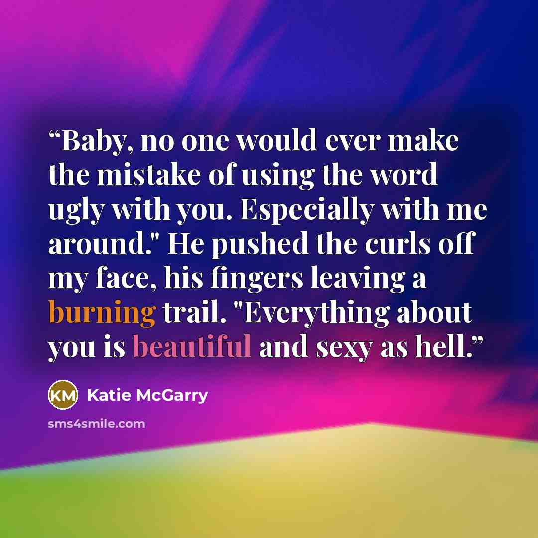 “Baby, no one would ever make the mistake of using the word ugly with you. Especially with me around." He pushed the curls off my face, his fingers leaving a burning trail. "Everything about you is beautiful and sexy as hell.” quote by Katie McGarry