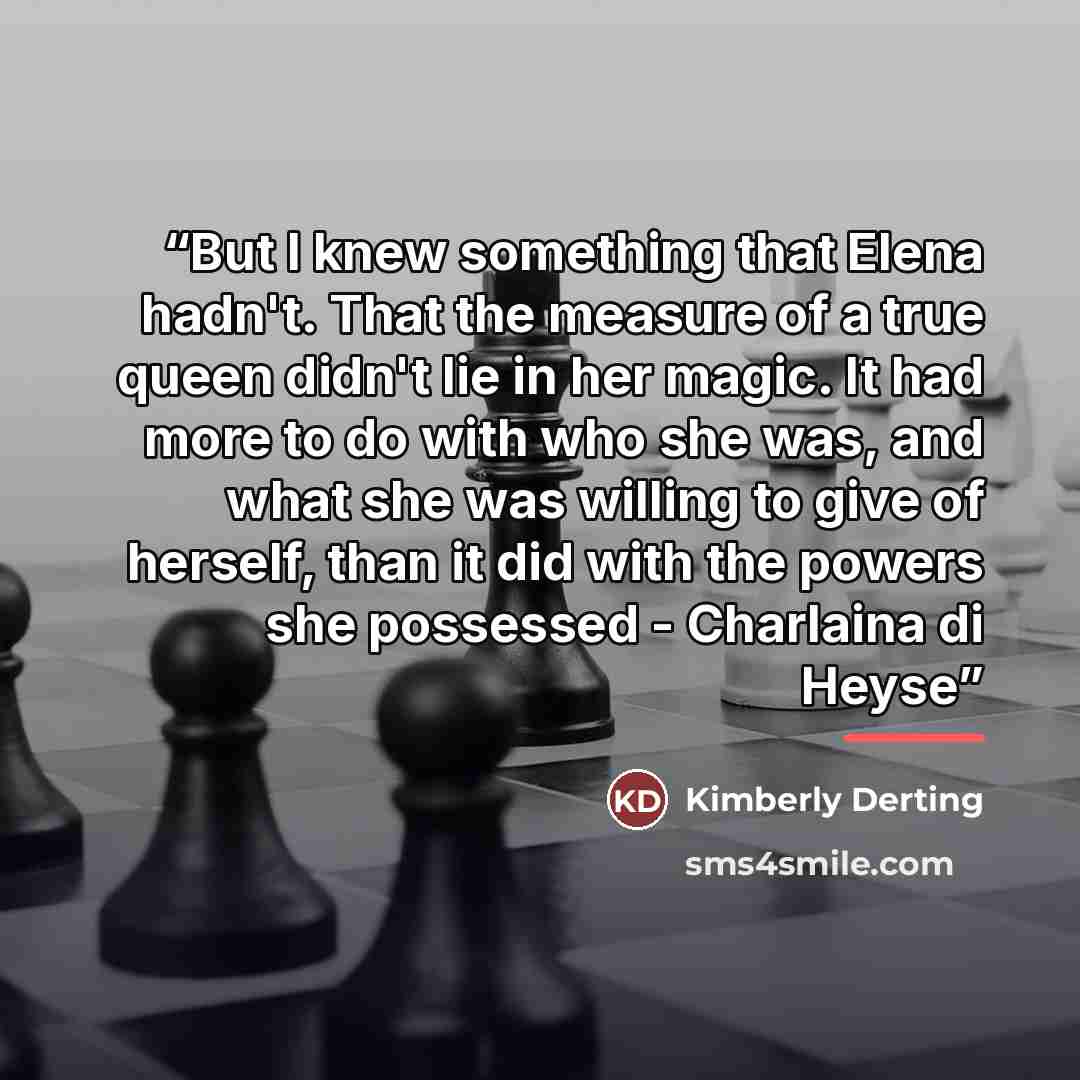 “But I knew something that Elena hadn't. That the measure of a true queen didn't lie in her magic. It had more to do with who she was, and what she was willing to give of herself, than it did with the powers she possessed - Charlaina di Heyse” quote by Kimberly Derting