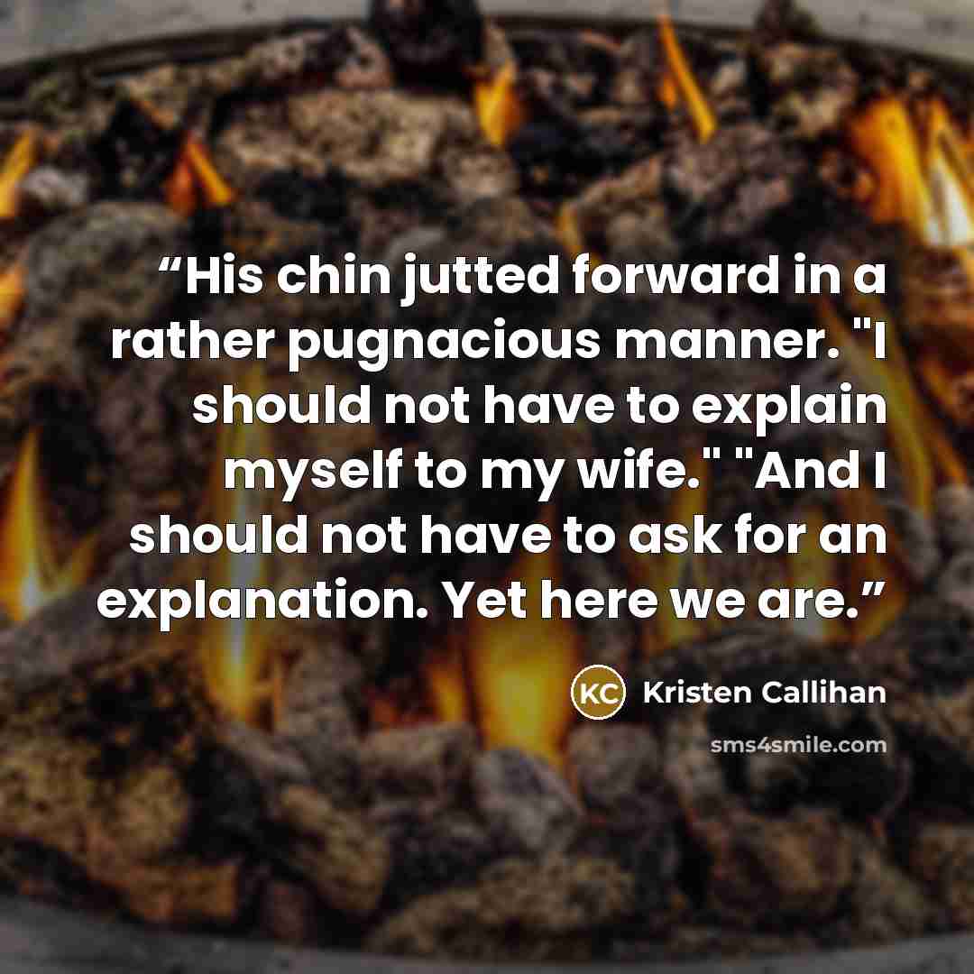 “His chin jutted forward in a rather pugnacious manner. "I should not have to explain myself to my wife." "And I should not have to ask for an explanation. Yet here we are.” quote by Kristen Callihan